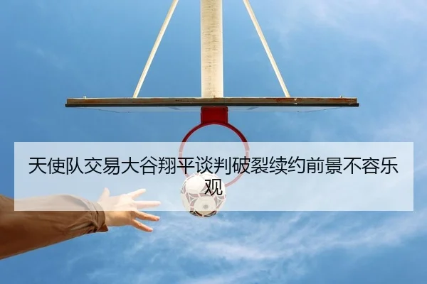 天使队交易大谷翔平谈判破裂续约前景不容乐观